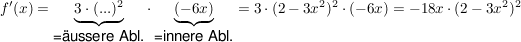 $ f'(x) = \underbrace{3 \cdot{} (...)^2}_{\mbox{=äussere Abl.}} \cdot{} \underbrace{(-6x)}_{\mbox{=innere Abl.}} = 3 \cdot{} (2-3x^2)^2 \cdot{} (-6x) = -18x \cdot{} (2-3x^2)^2 $