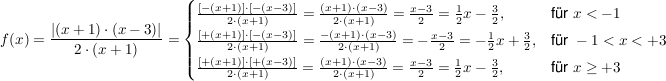 $ f(x)= \frac{\left|(x+1)\cdot{}(x-3)\right|}{2\cdot{}(x+1)} = \begin{cases} \frac{[-(x+1)]\cdot{}[-(x-3)]}{2\cdot{}(x+1)} = \frac{(x+1)\cdot{}(x-3)}{2\cdot{}(x+1)} = \frac{x-3}{2} = \frac{1}{2}x-\frac{3}{2} , & \mbox{für } x<-1 \mbox{ } \\ \frac{[+(x+1)]\cdot{}[-(x-3)]}{2\cdot{}(x+1)} = \frac{-(x+1)\cdot{}(x-3)}{2\cdot{}(x+1)} = -\frac{x-3}{2} = -\frac{1}{2}x+\frac{3}{2} , & \mbox{für } -1<x<+3 \mbox{ } \\ \frac{[+(x+1)]\cdot{}[+(x-3)]}{2\cdot{}(x+1)} = \frac{(x+1)\cdot{}(x-3)}{2\cdot{}(x+1)} =\frac{x-3}{2} = \frac{1}{2}x-\frac{3}{2} , & \mbox{für } x\ge+3 \mbox{ }  \end{cases} $